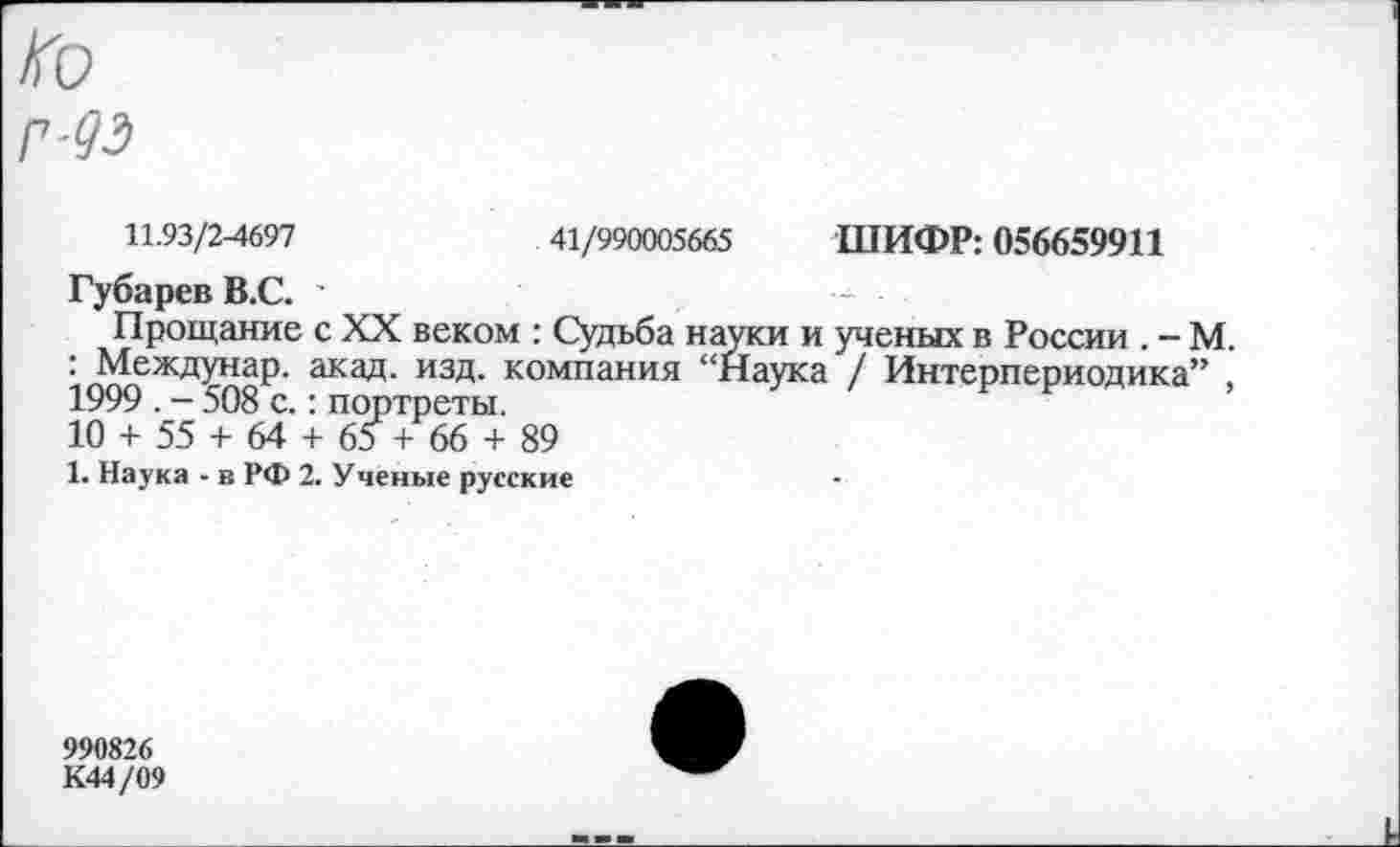 ﻿■93
11.93/2-4697	41/990005665 ШИФР: 056659911
Губарев В.С. ’
Прощание с XX веком : Судьба науки и ученых в России . - М. : Междунар. акад. изд. компания “Наука / Интерпериодика” 1999 . - 508 с.: портреты.
10 + 55 + 64 + 6о + 66 + 89
1. Наука - в РФ 2. Учёные русские
990826
К44/09